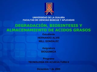 UNIVERSIDAD DE LA GUAJIRA FACULTAD DE CIENCIAS BÁSICAS Y APLICADAS Estudiante HERNANDO ALVIS WILL GONZÁLEZ Asignatura BIOQUIMICA Programa TECNOLOGÍA EN ACUICULTURA II Diciembre 1 de 2009 DEGRADACIÓN, BIOSINTESIS Y ALMACENAMIENTO DE ACIDOS GRASOS 