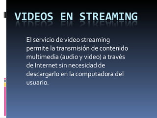 El servicio de video streaming permite la transmisión de contenido multimedia (audio y video) a través de Internet sin necesidad de descargarlo en la computadora del usuario. 
