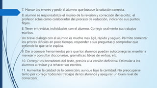 7. Marcar los errores y pedir al alumno que busque la solución correcta.
El alumno se responsabiliza el mismo de la revisión y corrección del escrito; el
profesor actúa como colaborador del proceso de redacción, indicando sus puntos
flojos.
8. Tener entrevistas individuales con el alumno. Corregir oralmente sus trabajos
escritos.
Un breve dialogo con el alumno es mucho mas ágil, rápido y seguro. Permite comentar
los errores difíciles en poco tiempo, responder a sus preguntas y comprobar que
entiende lo que se le explica.
9. Dar a conocer herramientas para que los alumnos puedan autocorregirse: enseñar a
manejar y consultar diccionarios, gramáticas, libros de verbos, etc.
10. Corregir los borradores del texto, previos a la versión definitiva. Estimular a los
alumnos a revisar y a rehacer sus escritos.
11. Aumentar la calidad de la corrección, aunque baje la cantidad. No preocuparse
tanto por corregir todos los trabajos de los alumnos y asegurar un buen nivel de
corrección.
 