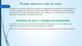 Prueba: ejercicio y tipo de texto.
La técnica mas valida y global para evaluar la capacidad de expresión es la redacción de
un texto completo. En este caso es importante definir con precisión las características
del escrito que se pide: tipo(descripción, carta, dialogo, etc.), extensión (en numero de
palabras), destinatario, propósito, tema, etc.
CRITERIOS DE ÉXITO Y BAREMO DE PUNTUACIÓN
Los criterios de éxito son el conjunto de aspectos lingüísticos o comunicativos que
tiene que conseguir el escrito para considerarse aceptable.
El baremo de la puntuación es el valor que se da a cada aspecto, con el valor numérico.
 