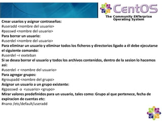 Crear usarios y asignar contraseñas:
#useradd <nombre del usuario>
#passwd <nombre del usuario>
Para borrar un usuario:
#userdel <nombre del usuario>
Para eliminar un usuario y eliminar todos los ficheros y directorios ligado a él debe ejecutarse
el siguiente comando:
#userdel –r exxteban
Si se desea borrar el usuario y todos los archivos contenidos, dentro de la sesion lo hacemos
asi:
#userdel -r <nombre del usuario>
Para agregar grupos:
#groupadd <nombre del grupo>
Asignar un usuario a un grupo existente:
#gpasswd -a <usuario> <grupo>
Mirar valores predefinidos para un usuario, tales como: Grupo al que pertenece, fecha de
expiracion de cuentas etc:
#nano /etc/default/useradd
 