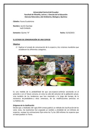 Universidad Central del Ecuador
Facultad de Filosofía, Letras y Ciencias de la Educación
Ciencias Naturales y del Ambiente, Biología y Química
Cátedra: Fauna Ecuatoriana
Nombre: Jasmín Quishpe
Iveth Simbaña
Semestre: Quinto “A” Fecha: 15/10/2015
EL ESTADO DE CONSERVACIÓN DE UNA ESPECIE
Objetivo
O Explicar el estado de conservación de la especie y los sistemas mundiales que
establecen las diferentes categorías.
Es una medida de la probabilidad de que una especie continúe existiendo en el
presente o en el futuro cercano, en vista no sólo del volumen de la población actual,
sino también de las tendencias que han mostrado a lo largo del tiempo, de la
existencia de predadores u otras amenazas, de las modificaciones previstas en
su hábitat, etc.
Orígenes de la clasificación
Desde que a mediados del siglo XVIII Linneo publicó un método de clasificación de los
seres vivos, los taxónomos han asignado un nombre a alrededor de 1,4 millones de
especies, aunque las estimaciones fijan entre los 7 y los 100 millones las especies que
en total pueblan la Tierra.
 