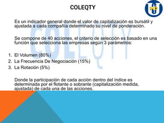 COLEQTY
Es un indicador general donde el valor de capitalización es bursátil y
ajustada a cada compañía determinado su nivel de ponderación.
Se compone de 40 acciones, el criterio de selección es basado en una
función que selecciona las empresas según 3 parámetros:
1. El Volumen (80%)
2. La Frecuencia De Negociación (15%)
3. La Rotación (5%)
Donde la participación de cada acción dentro del índice es
determinada por el flotante o sobrante (capitalización medida,
ajustada) de cada una de las acciones.
 