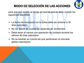 MODO DE SELECCIÓN DE LAS ACCIONES
para que una acción se tenga en cuenta para la debe cumplir los
siguientes requisitos:
 La fecha de inscripción en la bolsa debe ser anterior a 30
días calendario.
 No se tienen en cuenta las acciones sin dividendos
 Debe tener al menos una operación de contado durante los
últimos 90 días calendario
 No se tendrán en cuenta las que pertenecen al mercado
global colombiano
 