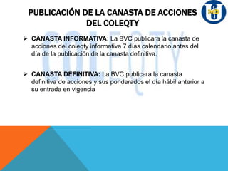 PUBLICACIÓN DE LA CANASTA DE ACCIONES
DEL COLEQTY
 CANASTA INFORMATIVA: La BVC publicara la canasta de
acciones del coleqty informativa 7 días calendario antes del
día de la publicación de la canasta definitiva.
 CANASTA DEFINITIVA: La BVC publicara la canasta
definitiva de acciones y sus ponderados el día hábil anterior a
su entrada en vigencia
 