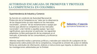 AUTORIDAD ENCARGADA DE PROMOVER Y PROTEGER
LA COMPETENCIA EN COLOMBIA
Superintendencia de Industria y Comercio
Su función en condición de Autoridad Nacional de
Protección de la Competencia es "velar por la observancia
de las disposiciones en esta materia en los mercados
nacionales", conocer "de las reclamaciones o quejas por
hechos que afecten la competencia en los mercados
nacionales" y dar trámite a aquellas quejas "que sean
significativas, para alcanzar en particular, los siguientes
propósitos: la libre participación de las empresas en el
mercado, el bienestar de los consumidores y la eficiencia
económica."
Además impondrá multas a personas jurídicas y naturales por violación de cualquiera de las
disposiciones sobre protección de la competencia, incluyendo la omisión de acatar en debida
forma las solicitudes de información, órdenes e instrucciones que imparta, la obstrucción de
las investigaciones adelantadas por la Entidad.
 