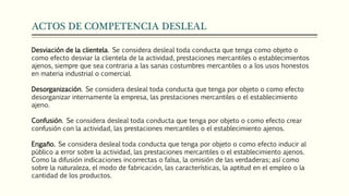 ACTOS DE COMPETENCIA DESLEAL
Desviación de la clientela. Se considera desleal toda conducta que tenga como objeto o
como efecto desviar la clientela de la actividad, prestaciones mercantiles o establecimientos
ajenos, siempre que sea contraria a las sanas costumbres mercantiles o a los usos honestos
en materia industrial o comercial.
Desorganización. Se considera desleal toda conducta que tenga por objeto o como efecto
desorganizar internamente la empresa, las prestaciones mercantiles o el establecimiento
ajeno.
Confusión. Se considera desleal toda conducta que tenga por objeto o como efecto crear
confusión con la actividad, las prestaciones mercantiles o el establecimiento ajenos.
Engaño. Se considera desleal toda conducta que tenga por objeto o como efecto inducir al
público a error sobre la actividad, las prestaciones mercantiles o el establecimiento ajenos.
Como la difusión indicaciones incorrectas o falsa, la omisión de las verdaderas; así como
sobre la naturaleza, el modo de fabricación, las características, la aptitud en el empleo o la
cantidad de los productos.
 