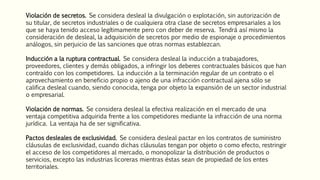 Violación de secretos. Se considera desleal la divulgación o explotación, sin autorización de
su titular, de secretos industriales o de cualquiera otra clase de secretos empresariales a los
que se haya tenido acceso legítimamente pero con deber de reserva. Tendrá así mismo la
consideración de desleal, la adquisición de secretos por medio de espionaje o procedimientos
análogos, sin perjuicio de las sanciones que otras normas establezcan.
Inducción a la ruptura contractual. Se considera desleal la inducción a trabajadores,
proveedores, clientes y demás obligados, a infringir los deberes contractuales básicos que han
contraído con los competidores. La inducción a la terminación regular de un contrato o el
aprovechamiento en beneficio propio o ajeno de una infracción contractual ajena sólo se
califica desleal cuando, siendo conocida, tenga por objeto la expansión de un sector industrial
o empresarial.
Violación de normas. Se considera desleal la efectiva realización en el mercado de una
ventaja competitiva adquirida frente a los competidores mediante la infracción de una norma
jurídica. La ventaja ha de ser significativa.
Pactos desleales de exclusividad. Se considera desleal pactar en los contratos de suministro
cláusulas de exclusividad, cuando dichas cláusulas tengan por objeto o como efecto, restringir
el acceso de los competidores al mercado, o monopolizar la distribución de productos o
servicios, excepto las industrias licoreras mientras éstas sean de propiedad de los entes
territoriales.
 