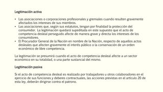 Legitimación activa
• Las asociaciones o corporaciones profesionales y gremiales cuando resulten gravemente
afectados los intereses de sus miembros.
• Las asociaciones que, según sus estatutos, tengan por finalidad la protección del
consumidor. La legitimación quedará supeditada en este supuesto que el acto de
competencia desleal perseguido afecte de manera grave y directa los intereses de los
consumidores.
• El Procurador General de la Nación en nombre de la Nación, respecto de aquellos actos
desleales que afecten gravemente el interés público o la conservación de un orden
económico de libre competencia.
La legitimación se presumirá cuando el acto de competencia desleal afecte a un sector
económico en su totalidad, o una parte sustancial del mismo.
Legitimación pasiva
Si el acto de competencia desleal es realizado por trabajadores u otros colaboradores en el
ejercicio de sus funciones y deberes contractuales, las acciones previstas en el artículo 20 de
esta ley, deberán dirigirse contra el patrono.
 