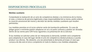 DISPOSICIONES PROCESALES
Medidas cautelares
Comprobada la realización de un acto de competencia desleal, o la inminencia de la misma,
el Juez, a instancia de persona legitimada y bajo responsabilidad de la misma, podrá ordenar
la cesación provisional del mismo y decretar las demás medidas cautelares que resulten
pertinentes.
Las medidas previstas en el inciso anterior serán de tramitación preferente. En caso de
peligro grave e inminente podrán adoptarse sin oír a la parte contraria y podrán ser dictadas
dentro de las veinticuatro (24) horas siguientes a la presentación de la solicitud.
Si las medidas se solicitan antes de ser interpuesta la demanda, también será competente
para adoptarlas el Juez del lugar donde el acto de competencia desleal produzca o pueda
producir sus efectos. No obstante, una vez presentada la demanda principal, el Juez que
conozca de ella será el único competente en todo lo relativo a las medidas adoptadas.
 