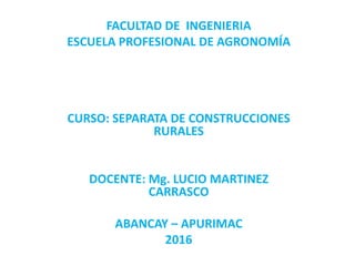 FACULTAD DE INGENIERIA
ESCUELA PROFESIONAL DE AGRONOMÍA
CURSO: SEPARATA DE CONSTRUCCIONES
RURALES
DOCENTE: Mg. LUCIO MARTINEZ
CARRASCO
ABANCAY – APURIMAC
2016
 