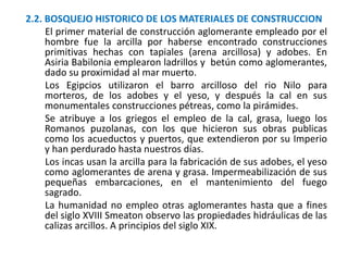 2.2. BOSQUEJO HISTORICO DE LOS MATERIALES DE CONSTRUCCION
El primer material de construcción aglomerante empleado por el
hombre fue la arcilla por haberse encontrado construcciones
primitivas hechas con tapiales (arena arcillosa) y adobes. En
Asiria Babilonia emplearon ladrillos y betún como aglomerantes,
dado su proximidad al mar muerto.
Los Egipcios utilizaron el barro arcilloso del rio Nilo para
morteros, de los adobes y el yeso, y después la cal en sus
monumentales construcciones pétreas, como la pirámides.
Se atribuye a los griegos el empleo de la cal, grasa, luego los
Romanos puzolanas, con los que hicieron sus obras publicas
como los acueductos y puertos, que extendieron por su Imperio
y han perdurado hasta nuestros días.
Los incas usan la arcilla para la fabricación de sus adobes, el yeso
como aglomerantes de arena y grasa. Impermeabilización de sus
pequeñas embarcaciones, en el mantenimiento del fuego
sagrado.
La humanidad no empleo otras aglomerantes hasta que a fines
del siglo XVIII Smeaton observo las propiedades hidráulicas de las
calizas arcillos. A principios del siglo XIX.
 