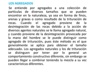 LOS AGREGADOS
Se entiende por agregados a una colección de
partículas de diversos tamaños que se pueden
encontrar en la naturaleza, ya sea en forma de finos,
arenas y gravas o como resultado de la trituración de
rocas. Cuando el agregado proviene de la
desintegración de las rocas debido a la acción de
diversos agentes naturales se le llama agregado natural,
y cuando proviene de la desintegración provocada por
la mano del hombre se le puede distinguir como
agregado de trituración, pues éste método es el que
generalmente se aplica para obtener el tamaño
adecuado. Los agregados naturales y los de trituración
se distinguen por tener por lo general un
comportamiento constructivo diferente, sin embargo se
pueden llegar a combinar teniendo la mezcla a su vez
características diferentes.
 