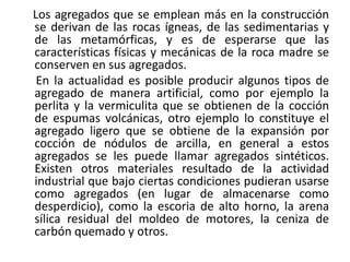 Los agregados que se emplean más en la construcción
se derivan de las rocas ígneas, de las sedimentarias y
de las metamórficas, y es de esperarse que las
características físicas y mecánicas de la roca madre se
conserven en sus agregados.
En la actualidad es posible producir algunos tipos de
agregado de manera artificial, como por ejemplo la
perlita y la vermiculita que se obtienen de la cocción
de espumas volcánicas, otro ejemplo lo constituye el
agregado ligero que se obtiene de la expansión por
cocción de nódulos de arcilla, en general a estos
agregados se les puede llamar agregados sintéticos.
Existen otros materiales resultado de la actividad
industrial que bajo ciertas condiciones pudieran usarse
como agregados (en lugar de almacenarse como
desperdicio), como la escoria de alto horno, la arena
sílica residual del moldeo de motores, la ceniza de
carbón quemado y otros.
 