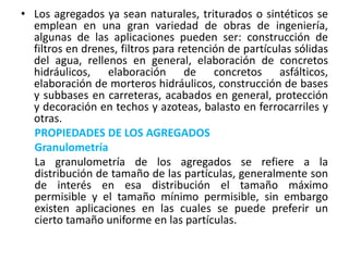 • Los agregados ya sean naturales, triturados o sintéticos se
emplean en una gran variedad de obras de ingeniería,
algunas de las aplicaciones pueden ser: construcción de
filtros en drenes, filtros para retención de partículas sólidas
del agua, rellenos en general, elaboración de concretos
hidráulicos, elaboración de concretos asfálticos,
elaboración de morteros hidráulicos, construcción de bases
y subbases en carreteras, acabados en general, protección
y decoración en techos y azoteas, balasto en ferrocarriles y
otras.
PROPIEDADES DE LOS AGREGADOS
Granulometría
La granulometría de los agregados se refiere a la
distribución de tamaño de las partículas, generalmente son
de interés en esa distribución el tamaño máximo
permisible y el tamaño mínimo permisible, sin embargo
existen aplicaciones en las cuales se puede preferir un
cierto tamaño uniforme en las partículas.
 