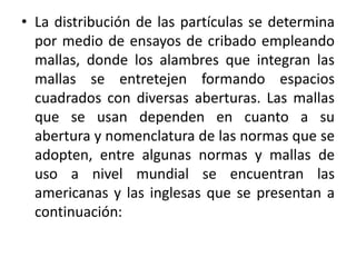 • La distribución de las partículas se determina
por medio de ensayos de cribado empleando
mallas, donde los alambres que integran las
mallas se entretejen formando espacios
cuadrados con diversas aberturas. Las mallas
que se usan dependen en cuanto a su
abertura y nomenclatura de las normas que se
adopten, entre algunas normas y mallas de
uso a nivel mundial se encuentran las
americanas y las inglesas que se presentan a
continuación:
 