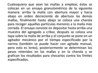 Cualesquiera que sean las mallas a emplear, éstas se
colocan en un ensayo granulométrico de la siguiente
manera: arriba la malla con abertura mayor y hacia
abajo en orden decreciente de abertura las demás
mallas, finalmente hasta abajo se coloca una charola
para recoger aquellas partículas menores a la malla más
cerrada. El ensayo consiste en depositar hasta arriba una
muestra del agregado a cribar, después se coloca una
tapa sobre la malla de arriba y el conjunto se pone en un
agitador mecánico por el tiempo especificado por la
norma (también se puede hacer con agitado manual,
pero esto es lento), posteriormente se determinan los
pesos retenidos en las mallas y en la charola y se
grafican los resultados para checarlos contra los límites
especificados.
 