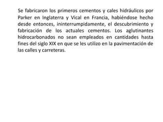 Se fabricaron los primeros cementos y cales hidráulicos por
Parker en Inglaterra y Vical en Francia, habiéndose hecho
desde entonces, ininterrumpidamente, el descubrimiento y
fabricación de los actuales cementos. Los aglutinantes
hidrocarbonados no sean empleados en cantidades hasta
fines del siglo XIX en que se les utilizo en la pavimentación de
las calles y carreteras.
 
