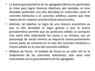 • La buena granulometría de los agregados (forma las partículas)
es clave para lograr diversos objetivos, por ejemplo, es muy
deseable pretender una alta densidad en materiales como el
concreto hidráulico o el concreto asfáltico, puesto que esto
repercute en mejores caracterisiticas estructurales.
• Además, tal objetivo se logra de una manera económica ya
que la alta densidad se logra gracias a que la buena
granulometría permite que las partículas sólidas se acerquen
más entre ellas reduciendo los vacíos a un mínimo, con un
porcentaje de vacíos mínimo se requerirá consecuentemente
menos pasta de cemento en el caso del concreto hidráulico y
menos asfalto en el caso del concreto asfáltico.
• Módulo de finura.- El módulo de finura es un valor útil en la
elaboración de los concretos hidráulicos, este valor está
relacionado con la granulometría de los agregados.
 