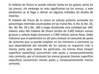 El módulo de finura se puede calcular tanto en las gravas como en
las arenas, sin embargo es más significativo en las arenas, a este
parámetro se le llega a utilizar en algunos métodos de diseño de
mezclas.
El módulo de finura de la arena se calcula primero sumando los
porcentajes retenidos acumulados en las mallas No. 4, No. 8, No. 16,
No. 30, No. 50 y No. 100 y luego dividiendo esta cantidad por 100.
Valores altos del módulo de finura (arriba de 3.00) indican arenas
gruesas y valores bajos (cercanos a 2.00) indican arenas finas. Debe
indicarse que el parámetro es útil para evaluar el consumo de pasta
de cemento que se puede emplear en los morteros o concretos ya
que dependiendo del tamaño de las arenas se requerirá más o
menos pasta para rodear las partículas, las arenas finas (mayor
superficie específica) consumirán más pasta y consecuentemente
más cemento, por el contrario las arenas gruesas (menos superficie
específica) consumirán menos pasta y consecuentemente menos
cemento.
 