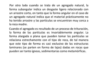 Por otro lado cuando se trata de un agregado natural, la
forma subangular indica un desgaste ligero relacionado con
un arrastre corto, en tanto que la forma angular en el caso de
un agregado natural indica que el material prácticamente no
ha tenido arrastre y las partículas se encuentran muy cerca a
la roca madre.
Cuando el agregado es resultado de un proceso de trituración,
la forma de las partículas es invariablemente angular. La
forma alargada o plana que pueden tomar las partículas se
relaciona estrechamente con el tipo de roca, de tal manera
que este tipo de forma es casi exclusivo de las estructuras
laminares (se parten en forma de lajas) dadas en rocas que
pueden ser tanto ígneas, sedimentarias como metamórficas.
 