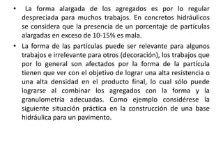 • La forma alargada de los agregados es por lo regular
despreciada para muchos trabajos. En concretos hidráulicos
se considera que la presencia de un porcentaje de partículas
alargadas en exceso de 10-15% es mala.
• La forma de las partículas puede ser relevante para algunos
trabajos e irrelevante para otros (decoración), los trabajos que
por lo general son afectados por la forma de la partícula
tienen que ver con el objetivo de lograr una alta resistencia o
una alta densidad en el producto final, lo cual sólo puede
lograrse al combinar los agregados con la forma y la
granulometría adecuadas. Como ejemplo considérese la
siguiente situación práctica en la construcción de una base
hidráulica para un pavimento.
 
