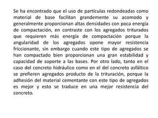Se ha encontrado que el uso de partículas redondeadas como
material de base facilitan grandemente su acomodo y
generalmente proporcionan altas densidades con poca energía
de compactación, en contraste con los agregados triturados
que requieren más energía de compactación porque la
angularidad de los agregados opone mayor resistencia
friccionante, sin embargo cuando este tipo de agregados se
han compactado bien proporcionan una gran estabilidad y
capacidad de soporte a las bases. Por otro lado, tanto en el
caso del concreto hidráulico como en el del concreto asfáltico
se prefieren agregados producto de la trituración, porque la
adhesión del material cementante con este tipo de agregados
es mejor y esto se traduce en una mejor resistencia del
concreto.
 