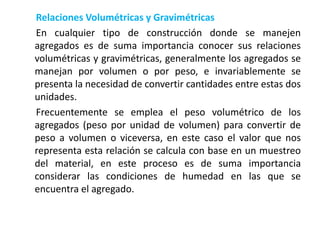 Relaciones Volumétricas y Gravimétricas
En cualquier tipo de construcción donde se manejen
agregados es de suma importancia conocer sus relaciones
volumétricas y gravimétricas, generalmente los agregados se
manejan por volumen o por peso, e invariablemente se
presenta la necesidad de convertir cantidades entre estas dos
unidades.
Frecuentemente se emplea el peso volumétrico de los
agregados (peso por unidad de volumen) para convertir de
peso a volumen o viceversa, en este caso el valor que nos
representa esta relación se calcula con base en un muestreo
del material, en este proceso es de suma importancia
considerar las condiciones de humedad en las que se
encuentra el agregado.
 
