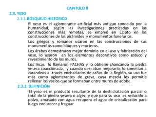 CAPITULO II
2.3. YESO
2.3.1.BOSQUEJO HISTORICO
El yeso es el aglomerante artificial más antiguo conocido por la
humanidad, según las investigaciones practicadas en las
construcciones más remotas, se empleó en Egipto en las
construcciones de las pirámides y monumentos funerarios.
Los griegos y romanos usaron en las construcciones de sus
monumentos como bloques y morteros.
Los árabes demostraron mejor dominio en el uso y fabricación del
yeso, lo usaron en los elementos decorativos como estuco y
revestimiento de los muros.
Los Incas lo llamaron PACHAS y lo obtiene chancando la piedra
yesera coaccionada, y cuando deseaban mejorarlo, lo sometían a
zarandeos a través enchaclados de cañas de la Región, su uso fue
más como aglomerantes de grava, cuya mescla les permitía
rellenar los vacíos que se formaban entre muros de adobe.
2.3.2. DEFINICIÓN
El yeso es el producto resultante de la deshidratación parcial o
total de la piedra yesera o algez, y que para su uso es reducido a
polvo, amasado con agua recupera el agua de cristalización para
luego endurecer y fraguar.
 