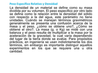 Peso Específico Relativo y Densidad
La densidad de un material se define como su masa
dividida por su volumen. El peso específico por otro lado
se define como la relación entre la densidad del sólido
con respecto a la del agua, este parámetro no tiene
unidades. Cuándo se manejan términos gravimétricos
generalmente se presenta una confusión acerca de la
masa y el peso, ¿cómo se obtiene uno?, ¿Cómo se
obtiene el otro?. La masa (g. o Kg) se mide con una
balanza y el peso resulta de multiplicar a la masa por la
aceleración de la gravedad, la cual varía dependiendo
del lugar de la tierra donde se evalúe. Para propósitos
prácticos, en ingeniería se usan indistintamente los dos
términos, sin embargo es importante distinguir aquellos
experimentos en los que se requiere una u otra
cantidad.
 