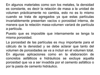 En algunos materiales como son los metales, la densidad
es constante, es decir la relación de masa a la unidad de
volumen prácticamente no cambia, esto no es lo mismo
cuando se trata de agregados ya que estas partículas
invariablemente presentan vacíos o porosidad interna, de
manera que la relación masa-volumen variará de partícula
a partícula.
Puesto que es imposible que internamente se tenga la
misma porosidad.
La porosidad de las partículas es muy importante para el
cálculo de la densidad y se debe aclarar que tanto del
volumen de porosidades se va a incluir en el volumen total.
En algunas aplicaciones como en la elaboración de
concretos asfálticos e hidráulicos se excluye aquella
porosidad que va a ser invadida por el cemento asfáltico o
por la pasta de cemento hidráulico.
 