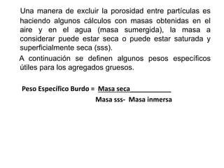 Una manera de excluir la porosidad entre partículas es
haciendo algunos cálculos con masas obtenidas en el
aire y en el agua (masa sumergida), la masa a
considerar puede estar seca o puede estar saturada y
superficialmente seca (sss).
A continuación se definen algunos pesos específicos
útiles para los agregados gruesos.
Peso Específico Burdo = Masa seca___________
Masa sss- Masa inmersa
 