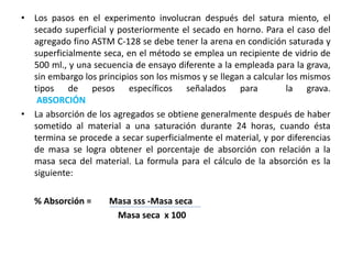 • Los pasos en el experimento involucran después del satura miento, el
secado superficial y posteriormente el secado en horno. Para el caso del
agregado fino ASTM C-128 se debe tener la arena en condición saturada y
superficialmente seca, en el método se emplea un recipiente de vidrio de
500 ml., y una secuencia de ensayo diferente a la empleada para la grava,
sin embargo los principios son los mismos y se llegan a calcular los mismos
tipos de pesos específicos señalados para la grava.
ABSORCIÓN
• La absorción de los agregados se obtiene generalmente después de haber
sometido al material a una saturación durante 24 horas, cuando ésta
termina se procede a secar superficialmente el material, y por diferencias
de masa se logra obtener el porcentaje de absorción con relación a la
masa seca del material. La formula para el cálculo de la absorción es la
siguiente:
% Absorción = Masa sss -Masa seca
Masa seca x 100
 