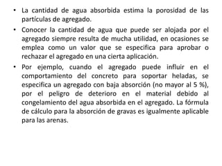 • La cantidad de agua absorbida estima la porosidad de las
partículas de agregado.
• Conocer la cantidad de agua que puede ser alojada por el
agregado siempre resulta de mucha utilidad, en ocasiones se
emplea como un valor que se especifica para aprobar o
rechazar el agregado en una cierta aplicación.
• Por ejemplo, cuando el agregado puede influir en el
comportamiento del concreto para soportar heladas, se
especifica un agregado con baja absorción (no mayor al 5 %),
por el peligro de deterioro en el material debido al
congelamiento del agua absorbida en el agregado. La fórmula
de cálculo para la absorción de gravas es igualmente aplicable
para las arenas.
 