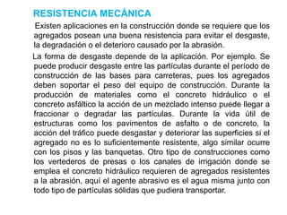 RESISTENCIA MECÁNICA
Existen aplicaciones en la construcción donde se requiere que los
agregados posean una buena resistencia para evitar el desgaste,
la degradación o el deterioro causado por la abrasión.
La forma de desgaste depende de la aplicación. Por ejemplo. Se
puede producir desgaste entre las partículas durante el período de
construcción de las bases para carreteras, pues los agregados
deben soportar el peso del equipo de construcción. Durante la
producción de materiales como el concreto hidráulico o el
concreto asfáltico la acción de un mezclado intenso puede llegar a
fraccionar o degradar las partículas. Durante la vida útil de
estructuras como los pavimentos de asfalto o de concreto, la
acción del tráfico puede desgastar y deteriorar las superficies si el
agregado no es lo suficientemente resistente, algo similar ocurre
con los pisos y las banquetas. Otro tipo de construcciones como
los vertederos de presas o los canales de irrigación donde se
emplea el concreto hidráulico requieren de agregados resistentes
a la abrasión, aquí el agente abrasivo es el agua misma junto con
todo tipo de partículas sólidas que pudiera transportar.
 