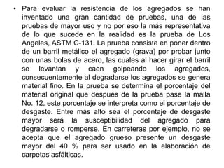 • Para evaluar la resistencia de los agregados se han
inventado una gran cantidad de pruebas, una de las
pruebas de mayor uso y no por eso la más representativa
de lo que sucede en la realidad es la prueba de Los
Angeles, ASTM C-131. La prueba consiste en poner dentro
de un barril metálico el agregado (grava) por probar junto
con unas bolas de acero, las cuales al hacer girar el barril
se levantan y caen golpeando los agregados,
consecuentemente al degradarse los agregados se genera
material fino. En la prueba se determina el porcentaje del
material original que después de la prueba pase la malla
No. 12, este porcentaje se interpreta como el porcentaje de
desgaste. Entre más alto sea el porcentaje de desgaste
mayor será la susceptibilidad del agregado para
degradarse o romperse. En carreteras por ejemplo, no se
acepta que el agregado grueso presente un desgaste
mayor del 40 % para ser usado en la elaboración de
carpetas asfálticas.
 