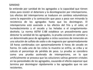 SANIDAD
Se entiende por sanidad de los agregados a la capacidad que tienen
éstos para resistir el deterioro y la desintegración por intemperismo.
Los efectos del intemperismo se traducen en cambios volumétricos
como la expansión y la contracción que poco a poco van minando la
resistencia de los agregados hasta que los desintegran. El
intemperismo está asociado a los efectos del frío y el calor, el
humedecimiento y el secado y las heladas o el congelamiento-
deshielo. La norma ASTM C-88 establece un procedimiento para
detectar la sanidad de los agregados, la prueba consiste en someter a
un determinado peso de agregados a ciclos sucesivos de inmersión en
una solución de sulfato de sodio o de magnesio por aproximadamente
18 horas combinadas con aproximadamente 6 horas de secado en
horno. En cada uno de los ciclos la muestra se enfría, se criba y se
calcula el porcentaje de pérdida de peso. La prueba se considera
como una prueba acelerada de intemperismo, en la que
artificialmente se provoca que las soluciones salinas generen cristales
en las porosidades de los agregados, causando el efecto expansor que
termina por desintegrar rápidamente a los agregados que no son
resistentes.
 
