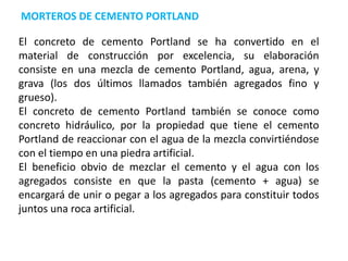 MORTEROS DE CEMENTO PORTLAND
El concreto de cemento Portland se ha convertido en el
material de construcción por excelencia, su elaboración
consiste en una mezcla de cemento Portland, agua, arena, y
grava (los dos últimos llamados también agregados fino y
grueso).
El concreto de cemento Portland también se conoce como
concreto hidráulico, por la propiedad que tiene el cemento
Portland de reaccionar con el agua de la mezcla convirtiéndose
con el tiempo en una piedra artificial.
El beneficio obvio de mezclar el cemento y el agua con los
agregados consiste en que la pasta (cemento + agua) se
encargará de unir o pegar a los agregados para constituir todos
juntos una roca artificial.
 