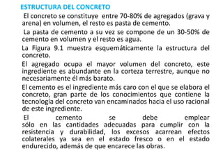 ESTRUCTURA DEL CONCRETO
El concreto se constituye entre 70-80% de agregados (grava y
arena) en volumen, el resto es pasta de cemento.
La pasta de cemento a su vez se compone de un 30-50% de
cemento en volumen y el resto es agua.
La Figura 9.1 muestra esquemáticamente la estructura del
concreto.
El agregado ocupa el mayor volumen del concreto, este
ingrediente es abundante en la corteza terrestre, aunque no
necesariamente él más barato.
El cemento es el ingrediente más caro con el que se elabora el
concreto, gran parte de los conocimientos que contiene la
tecnología del concreto van encaminados hacia el uso racional
de este ingrediente.
El cemento se debe emplear
sólo en las cantidades adecuadas para cumplir con la
resistencia y durabilidad, los excesos acarrean efectos
colaterales ya sea en el estado fresco o en el estado
endurecido, además de que encarece las obras.
 