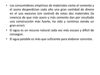 • Los consumidores empíricos de materiales como el cemento y
el acero desperdician cada año una gran cantidad de dinero
en el uso excesivo (sin control) de estos dos materiales (la
creencia de que más acero y más cemento dan por resultado
una construcción más fuerte, ha sido y continúa siendo un
gran error).
• El agua es un recurso natural cada vez más escaso y difícil de
conseguir.
• El agua potable es más que suficiente para elaborar concreto.
 