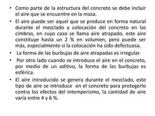 • Como parte de la estructura del concreto se debe incluir
el aire que se encuentre en la masa.
• El aire puede ser aquel que se produce en forma natural
durante el mezclado y colocación del concreto en las
cimbras, en cuyo caso se llama aire atrapado, este aire
constituye hasta un 2 % en volumen, pero puede ser
más, especialmente si la colocación ha sido defectuosa.
• La forma de las burbujas de aire atrapadas es irregular.
• Por otro lado cuando se introduce el aire en el concreto,
por medio de un aditivo, la forma de las burbujas es
esférica.
• El aire introducido se genera durante el mezclado, este
tipo de aire se introduce en el concreto para protegerlo
contra los efectos del intemperismo, la cantidad de aire
varía entre 4 y 6 %.
 