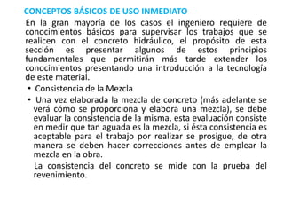 CONCEPTOS BÁSICOS DE USO INMEDIATO
En la gran mayoría de los casos el ingeniero requiere de
conocimientos básicos para supervisar los trabajos que se
realicen con el concreto hidráulico, el propósito de esta
sección es presentar algunos de estos principios
fundamentales que permitirán más tarde extender los
conocimientos presentando una introducción a la tecnología
de este material.
• Consistencia de la Mezcla
• Una vez elaborada la mezcla de concreto (más adelante se
verá cómo se proporciona y elabora una mezcla), se debe
evaluar la consistencia de la misma, esta evaluación consiste
en medir que tan aguada es la mezcla, si ésta consistencia es
aceptable para el trabajo por realizar se prosigue, de otra
manera se deben hacer correcciones antes de emplear la
mezcla en la obra.
La consistencia del concreto se mide con la prueba del
revenimiento.
 