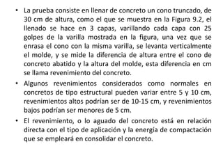 • La prueba consiste en llenar de concreto un cono truncado, de
30 cm de altura, como el que se muestra en la Figura 9.2, el
llenado se hace en 3 capas, varillando cada capa con 25
golpes de la varilla mostrada en la figura, una vez que se
enrasa el cono con la misma varilla, se levanta verticalmente
el molde, y se mide la diferencia de altura entre el cono de
concreto abatido y la altura del molde, esta diferencia en cm
se llama revenimiento del concreto.
• Algunos revenimientos considerados como normales en
concretos de tipo estructural pueden variar entre 5 y 10 cm,
revenimientos altos podrían ser de 10-15 cm, y revenimientos
bajos podrían ser menores de 5 cm.
• El revenimiento, o lo aguado del concreto está en relación
directa con el tipo de aplicación y la energía de compactación
que se empleará en consolidar el concreto.
 