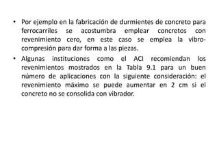 • Por ejemplo en la fabricación de durmientes de concreto para
ferrocarriles se acostumbra emplear concretos con
revenimiento cero, en este caso se emplea la vibro-
compresión para dar forma a las piezas.
• Algunas instituciones como el ACI recomiendan los
revenimientos mostrados en la Tabla 9.1 para un buen
número de aplicaciones con la siguiente consideración: el
revenimiento máximo se puede aumentar en 2 cm si el
concreto no se consolida con vibrador.
 