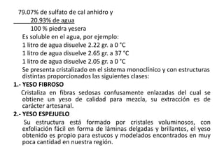 79.07% de sulfato de cal anhidro y
20.93% de agua
100 % piedra yesera
Es soluble en el agua, por ejemplo:
1 litro de agua disuelve 2.22 gr. a 0 °C
1 litro de agua disuelve 2.65 gr. a 37 °C
1 litro de agua disuelve 2.05 gr. a 0 °C
Se presenta cristalizado en el sistema monoclínico y con estructuras
distintas proporcionados las siguientes clases:
1.- YESO FIBROSO
Cristaliza en fibras sedosas confusamente enlazadas del cual se
obtiene un yeso de calidad para mezcla, su extracción es de
carácter artesanal.
2.- YESO ESPEJUELO
Su estructura está formado por cristales voluminosos, con
exfoliación fácil en forma de láminas delgadas y brillantes, el yeso
obtenido es propio para estucos y modelados encontrados en muy
poca cantidad en nuestra región.
 