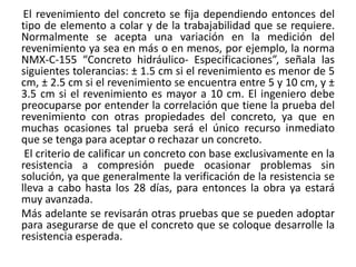 El revenimiento del concreto se fija dependiendo entonces del
tipo de elemento a colar y de la trabajabilidad que se requiere.
Normalmente se acepta una variación en la medición del
revenimiento ya sea en más o en menos, por ejemplo, la norma
NMX-C-155 “Concreto hidráulico- Especificaciones”, señala las
siguientes tolerancias: ± 1.5 cm si el revenimiento es menor de 5
cm, ± 2.5 cm si el revenimiento se encuentra entre 5 y 10 cm, y ±
3.5 cm si el revenimiento es mayor a 10 cm. El ingeniero debe
preocuparse por entender la correlación que tiene la prueba del
revenimiento con otras propiedades del concreto, ya que en
muchas ocasiones tal prueba será el único recurso inmediato
que se tenga para aceptar o rechazar un concreto.
El criterio de calificar un concreto con base exclusivamente en la
resistencia a compresión puede ocasionar problemas sin
solución, ya que generalmente la verificación de la resistencia se
lleva a cabo hasta los 28 días, para entonces la obra ya estará
muy avanzada.
Más adelante se revisarán otras pruebas que se pueden adoptar
para asegurarse de que el concreto que se coloque desarrolle la
resistencia esperada.
 