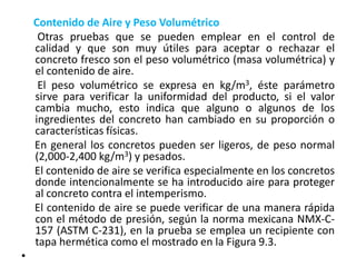 Contenido de Aire y Peso Volumétrico
Otras pruebas que se pueden emplear en el control de
calidad y que son muy útiles para aceptar o rechazar el
concreto fresco son el peso volumétrico (masa volumétrica) y
el contenido de aire.
El peso volumétrico se expresa en kg/m3, éste parámetro
sirve para verificar la uniformidad del producto, si el valor
cambia mucho, esto indica que alguno o algunos de los
ingredientes del concreto han cambiado en su proporción o
características físicas.
En general los concretos pueden ser ligeros, de peso normal
(2,000-2,400 kg/m3) y pesados.
El contenido de aire se verifica especialmente en los concretos
donde intencionalmente se ha introducido aire para proteger
al concreto contra el intemperismo.
El contenido de aire se puede verificar de una manera rápida
con el método de presión, según la norma mexicana NMX-C-
157 (ASTM C-231), en la prueba se emplea un recipiente con
tapa hermética como el mostrado en la Figura 9.3.
•
 