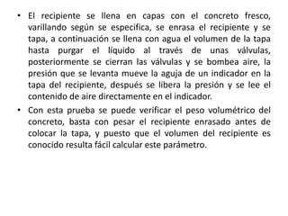 • El recipiente se llena en capas con el concreto fresco,
varillando según se especifica, se enrasa el recipiente y se
tapa, a continuación se llena con agua el volumen de la tapa
hasta purgar el líquido al través de unas válvulas,
posteriormente se cierran las válvulas y se bombea aire, la
presión que se levanta mueve la aguja de un indicador en la
tapa del recipiente, después se libera la presión y se lee el
contenido de aire directamente en el indicador.
• Con esta prueba se puede verificar el peso volumétrico del
concreto, basta con pesar el recipiente enrasado antes de
colocar la tapa, y puesto que el volumen del recipiente es
conocido resulta fácil calcular este parámetro.
 