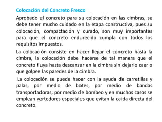 Colocación del Concreto Fresco
Aprobado el concreto para su colocación en las cimbras, se
debe tener mucho cuidado en la etapa constructiva, pues su
colocación, compactación y curado, son muy importantes
para que el concreto endurecido cumpla con todos los
requisitos impuestos.
La colocación consiste en hacer llegar el concreto hasta la
cimbra, la colocación debe hacerse de tal manera que el
concreto fluya hasta descansar en la cimbra sin dejarlo caer o
que golpee las paredes de la cimbra.
La colocación se puede hacer con la ayuda de carretillas y
palas, por medio de botes, por medio de bandas
transportadoras, por medio de bombeo y en muchos casos se
emplean vertedores especiales que evitan la caída directa del
concreto.
 