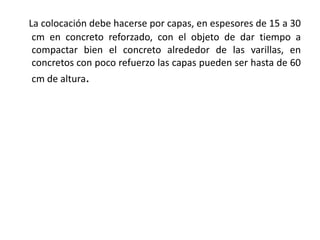 La colocación debe hacerse por capas, en espesores de 15 a 30
cm en concreto reforzado, con el objeto de dar tiempo a
compactar bien el concreto alrededor de las varillas, en
concretos con poco refuerzo las capas pueden ser hasta de 60
cm de altura.
 
